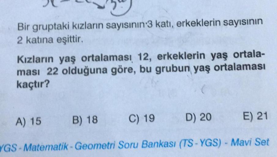 Bir gruptaki kızların sayısının 3 katı, erkeklerin sayısının
2 katına eşittir.
Kızların yaş ortalaması 12, erkeklerin yaş ortala-
ması 22 olduğuna göre, bu grubun yaş ortalaması
kaçtır?
A) 15
B) 18
C) 19
D) 20
E) 21
YGS-Matematik-Geometri Soru Bankası (TS-