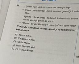 15.
Şiirleri hem yerli hem evrensel mesajlar taşır.
Insani Yaradan'dan ötürü sevmek gerektiğini ifade
eder.
Ağırlıklı olarak hece ölçüsünü kullanmakla birlikte
aruzla yazdığı şiirleri de vardır.
"Divan" bir de "Risâletü'n-Nushiye" adlı eseri vardır.
Yukarıda özellikleri verilen sanatçı aşağıdakilerden
hangisidir?
A) Yunus Emre
B) Kaygusuz Abdal
C) Abdal Musa
D) Hacı Bayram Veli
E) Pir Sultan Abdal
19.