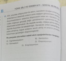 B
TÜRK DİLİ VE EDEBİYATI-SOSYAL BILIMLER
12. XIX. yüzyılda ortaya çıkan bu akım, nesnelerin durağan ve ka
anlamlarının ötesinde onların anlık değişen görünümlerin y
duyumsattıklarını aktarma düşüncesini esas alır. Sanatçlar,
rudan doğruya gerçeği değil; gördüklerinin uyandirdiğ duy
düşünceleri anlatmalıdır. Bu sayede sanatçı, doğaya göre efeme
dışında duyumlan ile bakabilmiştir. Sanatçılar, anlam belirgi
yana olmamış; kapalı anlatımı tercih etmiş ve anlamın yorumlar
bulunması gerektiğini düşünmüşlerdir.
7
1
*
Bu parçada söz edilen edebi akım aşağıdakilerden hangisin
B) Sembolizm
A) Egzistansiyalizm
D) Ekspresyonizm
C) Sürrealizm
E) Empresyonizm