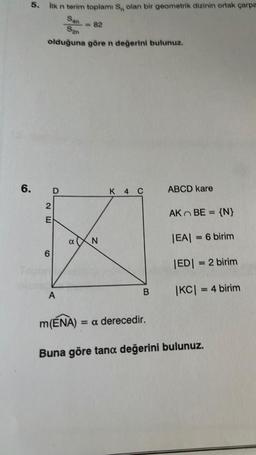 6.
5. İlk n terim toplami S, olan bir geometrik dizinin ortak çarpa
San
San
olduğuna göre n değerini bulunuz.
2E
6
D
A
α
N
K 4 C
B
m(ENA) = a derecedir.
ABCD kare
AK BE = {N}
|EA| = 6 birim
|ED| = 2 birim
|KC| = 4 birim
Buna göre tana değerini bulunuz.