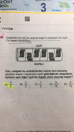 JcDört
Besl
- Değerlendirme Merkezi
TYT/TEM
30. Aşağıdaki her biri bir ampule bağlı 6 anahtarın 4'ü açık
2'si kapalı durumdadır.
A)
3
3/6
5
Can, rastgele bu anahtarlardan üçünü ters konuma
(açıkken kapalı / kapalıyken açık) getirdiğinde ampullerin
üçünün açık diğer üçünün kapalı olma olasılığı kaçtır?
2
B) -/-/-
5
AÇIK
KAPALI
C) 1/1/12 D)
8
15
E)
4
15
direklere sahin eskenar üçgen bicimindeki iki