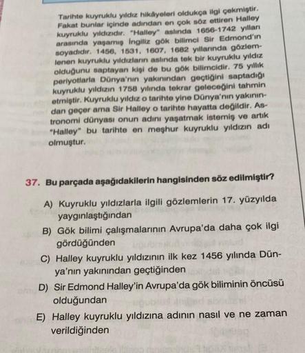 Tarihte kuyruklu yıldız hikâyeleri oldukça ilgi çekmiştir.
Fakat bunlar içinde adından en çok söz ettiren Halley
kuyruklu yıldızıdır. "Halley" aslında 1656-1742 yılları
arasında yaşamış ingiliz gök bilimci Sir Edmond'in
soyadıdır. 1456, 1531, 1607, 1682 yı