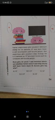 12:46
Sarmal Matematik Soru Bankası
9.
14
Yapılan araştırmalara göre çocukların televizyon
izlediği her 0,6 dakikada 103 tane beyin hücre-
si aktif durumdayken pasif duruma geçiyor. Aynı
araştırmaya göre çocukların kitap okuduğu her
0,12 dakikada ise 102 t