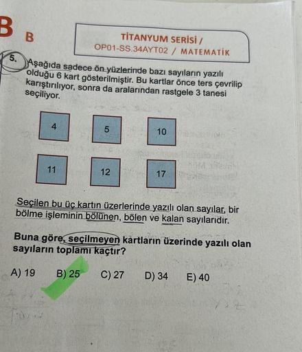 B
5.
B
4
Aşağıda sadece ön yüzlerinde bazı sayıların yazılı
olduğu 6 kart gösterilmiştir. Bu kartlar önce ters çevrilip
karıştırılıyor, sonra da aralarından rastgele 3 tanesi
seçiliyor.
11
OP01-SS.34AYT02
TİTANYUM SERİSİ /
/ MATEMATİK
5
12
10
17
Seçilen bu