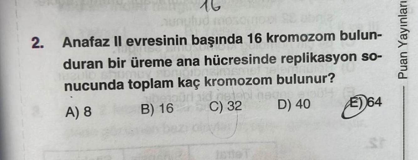 2.
16
Se obnía
Anafaz II evresinin başında 16 kromozom bulun-
duran bir üreme ana hücresinde replikasyon so-
E) 64
nucunda toplam kaç kromozom bulunur?
A) 8
B) 16
Instebi neges 2004
C) 32 D) 40
Puan Yayınları