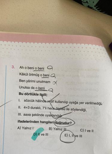 3.
Ah o beni o beni
Kâkül örtmüş o beni
Ben yârimi unutmam
Unutsa da o beni
Bu dörtlükle ilgili; pidev tibat nupt
1. sözcük hâlinde redif kullanılıp uyağa yer verilmediği,
II. 4+3 duraklı, 7'li hece ölçüsü ile söylendiği,
III. aaxa şeklinde uyaklandığ
ifad