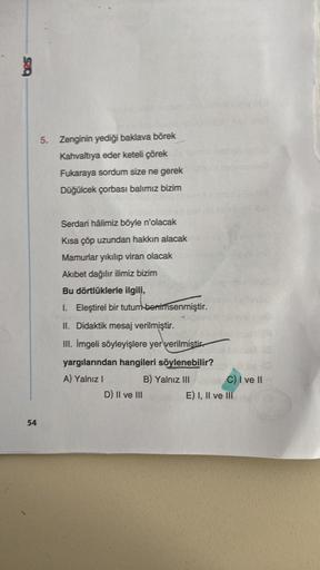 bes
54
5. Zenginin yediği baklava börek
Kahvaltıya eder keteli çörek
Fukaraya sordum size ne gerek
Düğülcek çorbası balımız bizim
Serdari hâlimiz böyle n'olacak
Kısa çöp uzundan hakkın alacak
Mamurlar yıkılıp viran olacak
Akıbet dağılır ilimiz bizim
Bu dör