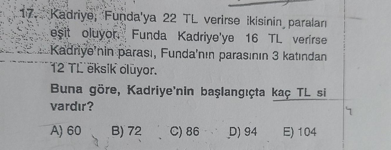 17. Kadriye, Funda'ya 22 TL verirse ikisinin, paraları
eşit oluyor. Funda Kadriye'ye 16 TL verirse
Kadriye'nin parası, Funda'nın parasının 3 katından
12 TL eksik oluyor.
Buna göre, Kadriye'nin başlangıçta kaç TL si
vardır?
A) 60
B) 72 C) 86 D) 94 E) 104