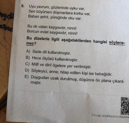 by do
9.
Uyu yavrum, gözlerinde uyku var,
Sen büyürsen düşmanlara korku var,
Baban şehit, yüreğinde oku var.
Bu ok vatan kaygısıdır, ninni!
Borcun evlat saygısıdır, ninni!
Bu dizelerle ilgili aşağıdakilerden hangisi söylene-
mez?
A) Sade dil kullanılmıştır