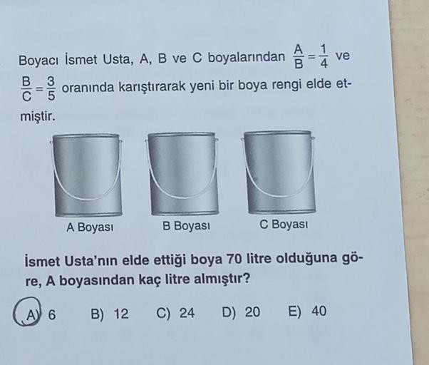 ve
Boyacı İsmet Usta, A, B ve C boyalarından = 1
B
B 3 oranında karıştırarak yeni bir boya rengi elde et-
miştir.
B Boyası
A 6
A Boyası
İsmet Usta'nın elde ettiği boya 70 litre olduğuna gö-
re, A boyasından kaç litre almıştır?
B) 12
C) 24
D) 20
C Boyası
E)