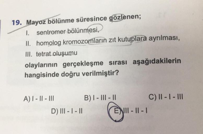 19. Mayoz bölünme süresince gözlenen;
I. sentromer bölünmesi,
II. homolog kromozomların zıt kutuplara ayrılması,
III. tetrat oluşumu
olaylarının gerçekleşme sırası aşağıdakilerin
hangisinde doğru verilmiştir?
A) I-II-III
D) III - I-II
B) I-III-II
ENII-II-I