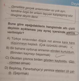 1.
Deyir
Genellikle gerçek anlamından az çok ayrı,
kendine özgü bir anlam taşıyan kalıplaşmış söz
öbeğine deyim denir.
Buna göre aşağıdakilerin hangisinde altı çizili
deyimin açıklaması yay ayraç içersinde yanlış
verilmiştir?
A) Türkçe sınavından düşük not alınca kara kara
düşünmeye başladı. (Çok üzüntülü olmak) X
B) Bir bahane uydurup annemin elinden kurtuldum.
(Birinden kaçmayı başarmak) c
C) Okuldan çıkınca birden gözden kayboldu. (Gö-
rünmez olmak)
D) Beşiktaş, Fenerbahçe'yi yenince etekleri zil çal-
dı. (Şaşırmak)