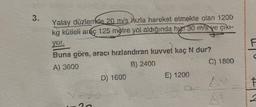 3.
Yatay düzlemde 20 m/s hızla hareket etmekte olan 1200
kg kütleli araç 125 metre yol aldığında h 30 m/s ye çıkı-
yor.
Buna göre, aracı hızlandıran kuvvet kaç N dur?
A) 3600
B) 2400
D) 1600
E) 1200
9-
C) 1800
F
F
2