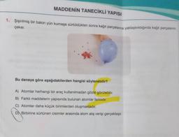 MADDENİN TANECİKLİ YAPISI
1. Şişirilmiş bir balon yün kumaşa sürtüldükten sonra kağıt parçalarına yaklaştırıldığında kağıt parçalarını
çeker.
Bu deneye göre aşağıdakilerden hangisi söylenebilir?
A) Atomlar herhangi bir araç kullanılmadan gözle görülebilir.
B) Farklı maddelerin yapısında bulunan atomlar farklıdır.
C) Atomlar daha küçük birimlerden oluşmaktadır.
D Birbirine sürtünen cisimler arasında atom alış verişi gerçekleşir.