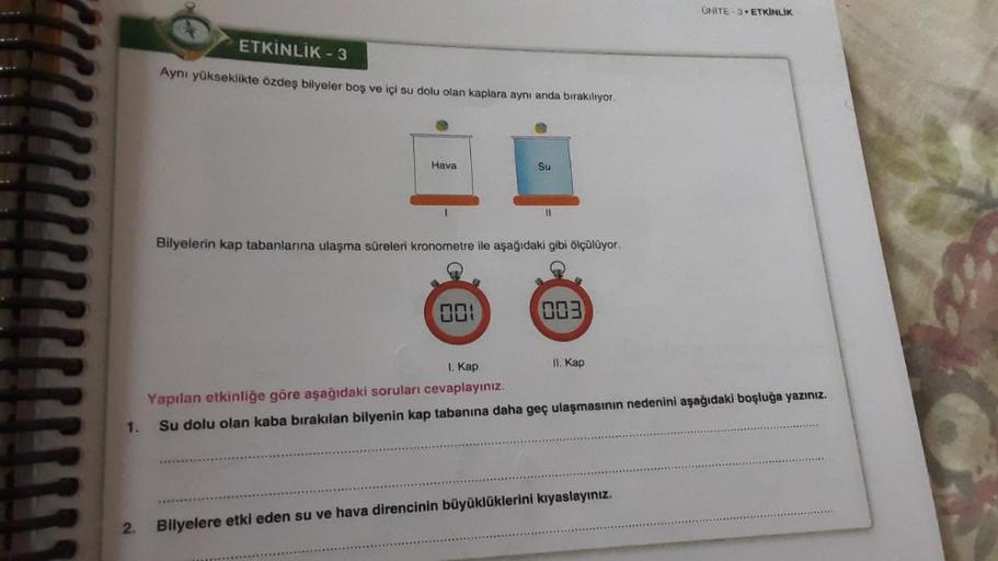 1.
2.
ETKİNLİK - 3
Aynı yükseklikte özdeş bilyeler boş ve içi su dolu olan kaplara aynı anda bırakılıyor.
Hava
Su
001
11
Bilyelerin kap tabanlarına ulaşma süreleri kronometre ile aşağıdaki gibi ölçülüyor.
003
II. Kap
UNITE-3 ETKİNLİK
I. Kap
Yapılan etkinli