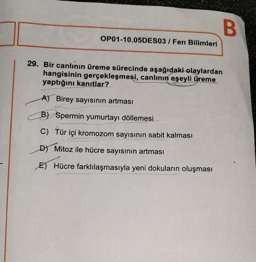 OP01-10.05DES03 / Fen Bilimleri
B
29. Bir canlının üreme sürecinde aşağıdaki olaylardan
hangisinin gerçekleşmesi, canlının eşeyli üreme
yaptığını kanıtlar?
A) Birey sayısının artması
B) Spermin yumurtayı döllemesi
C) Tür içi kromozom sayısının sabit kalmas