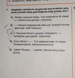 2. Cevaplarınızı, cevap ka
1. Aşağıdaki cümlelerin hangisinde boş bırakılan yere
ayraç içindeki ifade getirildiğinde bilgi yanlışı olur?
A) Modern anlamda hikâye, Türk edebiyatına ilk olarak
Dönemi'nde girmiştir. (Tanzimat)
Dönemi hikâyelerinde daha çok, bireysel konular
işlenmiştir. (Millî Edebiyat)
CI. Tanzimat Dönemi yazarları, hikâyelerini ----
amaçlarla yazmışlardır. (toplumsal)
D Emin Nihat'ın ----, Türk edebiyatındaki ilk hikâye
örneklerindendir. (Müsameretname'si)
E) Letaif-i Rivayat, ---- eseridir. (Ahmet Mithat Efen-
di'nin)
3