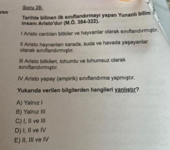 ven
Soru 39:
Tarihte bilinen ilk sınıflandırmayı yapan Yunanlı bilim
insanı Aristo'dur (M.Ö. 384-322).
I Aristo canlıları bitkiler ve hayvanlar olarak sınıflandırmıştır.
Il Aristo hayvanları karada, suda ve havada yaşayanlar
olarak sınıflandırmıştır.
Ill A