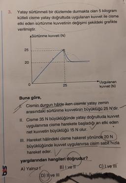 3.
ga
Yatay sürtünmeli bir düzlemde durmakta olan 5 kilogram
kütleli cisme yatay doğrultuda uygulanan kuvvet ile cisme
etki eden sürtünme kuvvetinin değişimi şekildeki grafikte
verilmiştir.
25
20
ASürtünme kuvveti (N)
0
25
Uygulanan
kuvvet (N)
Buna göre,
Cismin durgun hâlde iken cisimle yatay zemin
arasındaki sürtünme kuvvetinin büyüklüğü 25 N'dir.
II. Cisme 35 N büyüklüğünde yatay doğrultuda kuvvet
uygulanırsa cisme harekete başladığı an etki eden
net kuvvetin büyüklüğü 15 N olur.
(D) II ve III
III. Hareket hâlindeki cisme hakeret yönünde 20 N
büyüklüğünde kuvvet uygulanırsa cisim sabit hızla
hareket eder.
yargılarından hangileri doğrudur?
A) Yalnız
B) I ve II
C) Ive III