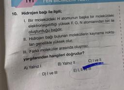 10.
Hidrojen bağı ile ilgili;
1. Bir moleküldeki H atomunun başka bir moleküldeki
elektronegatifliği yüksek F, O, N atomlarından biri ile
oluşturduğu bağdır.
II. Hidrojen bağı bulunan moleküllerin kaynama nokta-
ları genellikle yüksek olur.
III. Farklı moleküller arasında oluşmaz.
yargılarından hangileri doğrudur?
A) Yalnız I
B) Yalnız II
D) I ve III
C) I ve II
E) I, II ve Il