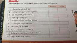 ETKINLIK
Tabloda verilenlerden hangisi deyim hangisi atasözüdür? İşaretleyiniz.
Atasözü
1.
2.
3.
4.
Elle tutulur, gözle görülür.
Aş taşınca, kepçeye paha biçilmez.
Laf olsun âdet yerini bulsun.
Hem suçlu hem güçlü.
Güvenme varlığa, düşersin darlığa.
5.
6.
7. Atilan ok geri dönmez.
8. Saman altından su yürütmek.
9. Cefayı çekmeyen sefanın kadrini bilmez.
10. Meyve veren ağaç taşlanır.
Azıcık aşım, kaygısız başım.
Deyim