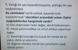 7. Varlığı bir şey kazandırmayanın, yokluğu bir şey
kaybettirmez.
kazandırmak-
Bu cümledeki"varlık-yokluk,
kaybettirmek" sözcükleri arasındaki anlam ilişkisi
aşağıdakilerden hangisinde vardır?
A) Gün doğmadan neler doğar, derdi babaannem.
B) Hayat gülümsedikçe ve umut ettikçe yaşamaya
değer.
C) Karanlığa kızacağınıza küçük bir lamba de siz
yakın, daha iyi edersiniz.
D) Bilginin efendisi olmak için çalışmanın uşağı
olmak şarttır.