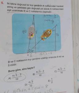 5. İki tekne doğrusal bir kıyı şeridinin A noktasından hareket
etmiş ve şekildeki gibi doğrusal yol alarak A noktasından
eşit uzaklıktaki B ve C noktalarına ulaşmıştır.
Sing=
as azy
110
A)
A
61
X
B
Buna göre, sinx kaçtır?
4√3-3
10
30°
573-6
B ve C noktasının kıyı şeridine uzaklığı sırasıyla 8 mil ve
5 mildir.
D)
18
B)
4√3
10
5Bsin #542
syos
4√3-2
10
S
8
C)
4√3-1
10