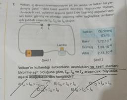 7.
Volkan, iç direnci önemsenmeyen pil, bir lamba ve iletken tel yar-
dımıyla Şekil 1'deki basit elektrik devresini oluşturuyor. Volkan,
devrede K ve Luçlarının arasına Şekil 2'de özdirenç değerleri veri-
len bakır, gümüş ve altından yapılmış teller bağlayınca lambanın
ışık şiddeti sırasıyla Ig. Ia ve lA oluyor.
KL
Lamba
B) IG > IB > IA
İletken
Şekil 1
Şekil 2
Volkan'ın kullandığı iletkenlerin uzunlukları ve kesit alanları
birbirine eşit olduğuna göre, IB, IG ve IA arasındaki büyüklük
ilişkisi aşağıdakilerden hangisidir?
AXA > IG > IB
D)= IG = IB
Özdirenç
(2.m)
Bakır
1,72.10-8
Gümüş 1,59.10-8
Altın
2,44.10-8
EXB > IG> IA
G>IA > IB