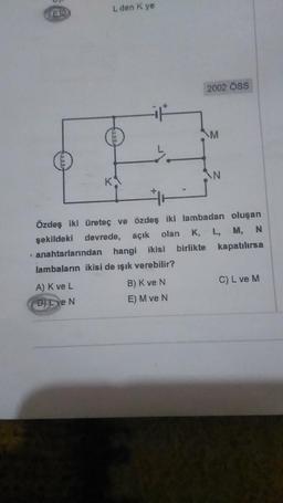 3
K
L den K ye
A) K ve L
D) Eve N
L
anahtarlarından hangi ikisi birlikte
lambaların ikisi de ışık verebilir?
2002 ÖSS
7
B) K ve N
E) M ve N
Özdeş iki üreteç ve özdeş iki lambadan oluşan
şekildeki devrede, açık olan K, L, M, N
kapatılırsa
M
N
C) L ve M