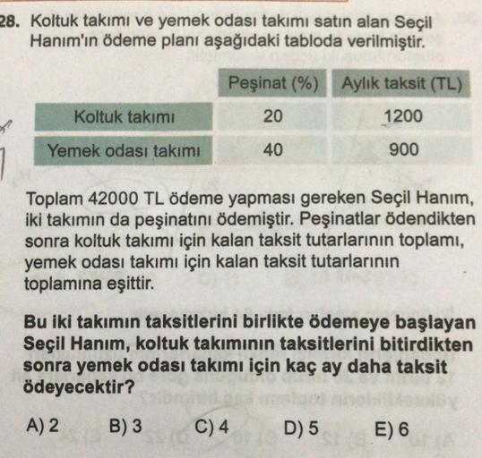 28. Koltuk takımı ve yemek odası takımı satın alan Seçil
Hanım'ın ödeme planı aşağıdaki tabloda verilmiştir.
Koltuk takımı
Yemek odası takımı
Peşinat (%) Aylık taksit (TL)
20
1200
40
900
Toplam 42000 TL ödeme yapması gereken Seçil Hanım,
iki takımın da peş