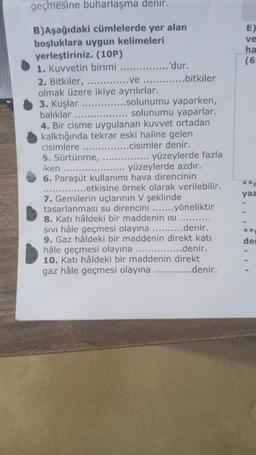 geçmesine buharlaşma denir.
B)Aşağıdaki cümlelerde yer alan
boşluklara uygun kelimeleri
yerleştiriniz. (10P)
1. Kuvvetin birimi
2. Bitkiler,
..ve
olmak üzere ikiye ayrılırlar.
3. Kuşlar
'dur.
.bitkiler
....solunumu yaparken,
solunumu yaparlar.
balıklar
4. Bir cisme uygulanan kuvvet ortadan
kalktığında tekrar eski haline gelen
cisimlere
..cisimler denir.
yüzeylerde fazla
5. Sürtünme,
iken .....
yüzeylerde azdır.
6. Paraşüt kullanımı hava direncinin
..............etkisine örnek olarak verilebilir.
7. Gemilerin uçlarının V şeklinde
tasarlanması su direncini ....... yöneliktir
8. Katı hâldeki bir maddenin Isı
SIVI hâle geçmesi olayına ..........denir..
9. Gaz hâldeki bir maddenin direkt katı
hâle geçmesi olayına ...............denir.
10. Katı hâldeki bir maddenin direkt
gaz hâle geçmesi olayına ............denir.
E)
ve
ha
(6)
**
yaz
**
dei