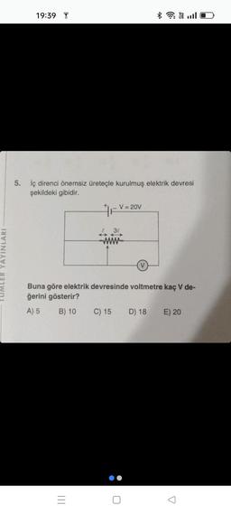 LER YAYINLARI
19:39
5. İç direnci önemsiz üreteçle kurulmuş elektrik devresi
şekildeki gibidir.
|||
V = 20V
F
30
wwww
Buna göre elektrik devresinde voltmetre kaç V de-
ğerini gösterir?
A) 5
B) 10
C) 15
*Y
D) 18
E) 20
A