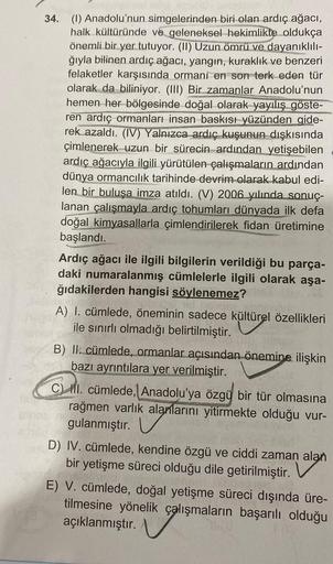 34. (1) Anadolu'nun simgelerinden biri olan ardıç ağacı,
halk kültüründe ve geleneksel hekimlikte oldukça
önemli bir yer tutuyor. (II) Uzun ömrü ve dayanıklılı-
ğıyla bilinen ardıç ağacı, yangın, kuraklık ve benzeri
felaketler karşısında ormani en son terk