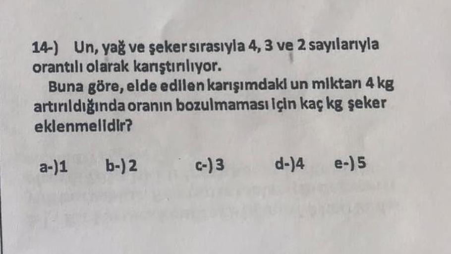 14-) Un, yağ ve şeker sırasıyla 4, 3 ve 2 sayılarıyla
orantılı olarak karıştırılıyor.
Buna göre, elde edilen karışımdaki un miktarı 4 kg
artırıldığında oranın bozulmaması için kaç kg şeker
eklenmelidir?
a-)1 b-)2
c-) 3 d-)4 e-)5