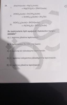 24.
1.
II.
III.
2NaOH(suda) + MgCl₂ (suda)
→ Mg(OH)₂(k) + 2NaCl(suda)
2HNO3(suda) + Sr(OH)₂ (suda)
→ Sr(NO3)2 (suda) + 2H₂O(s)
AI(NO3)3(suda) + 3KOH(suda).
→→ Al(OH)3(k)+3KNO3(suda)
Bu tepkimelerle ilgili aşağıdaki ifadelerden hangisi
yanlıştır?
A) I. tepkime çökelme tepkimesidir.
B) II. tepkimedeki Sr(OH)2 bir bazdır.
C) II. tepkime bir nötralleşme tepkimesidir.
D) III. tepkime indirgenme-yükseltgenme tepkimesidir.
E) III. tepkime çökelme tepkimesidir.
G