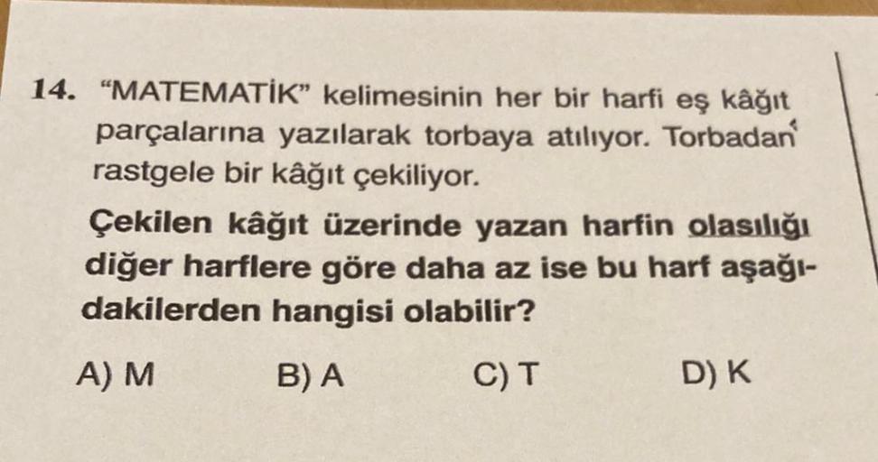 14. "MATEMATİK" kelimesinin her bir harfi eş kâğıt
parçalarına yazılarak torbaya atılıyor. Torbadan
rastgele bir kâğıt çekiliyor.
Çekilen kâğıt üzerinde yazan harfin olasılığı
diğer harflere göre daha az ise bu harf aşağı-
dakilerden hangisi olabilir?
A) M