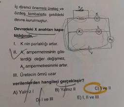 İç direnci önemsiz üreteç ve
özdeş lambalarla şekildeki
devre kurulmuştur.
Devredeki X anahtarı kapa-
tıldığında,
1. K nin parlaklığı artar.
II. A ampermetresinin gös-
terdiği değer değişmez,
A ampermetresininki artar.
III. Üretecin ömrü uzar
verilenlerden hangileri gerçekleşir?
A) Yalnız I
B) Yalnız II
DI ve III
K
K
C) I ve Il
E) I, II ve III