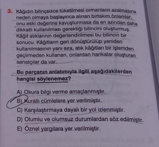 3. Kâğıdın bilinçsizce tüketilmesi ormanların azalmasına
neden olmaya başlayınca alınan birtakım önlemler,
onu eski değerine kavuşturmasa da en azından daha
dikkatli kullanılması gerektiği bilincini oluşturmuş.
Kâğıt atıklarının değerlendirilmesi bu bilinc