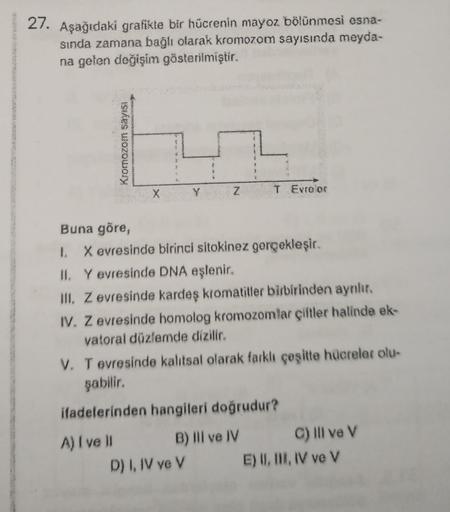 27. Aşağıdaki grafikte bir hücrenin mayoz bölünmesi esna-
sında zamana bağlı olarak kromozom sayısında meyda-
na gelen değişim gösterilmiştir.
Kromozom sayısı
X
A) I ve II
Y
Z
Buna göre,
1. X evresinde birinci sitokinez gerçekleşir.
II. Y evresinde DNA eşl