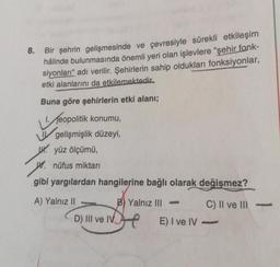 8.
Bir şehrin gelişmesinde ve çevresiyle sürekli etkileşim
hâlinde bulunmasında önemli yeri olan işlevlere "şehir fonk-
siyonları" adı verilir. Şehirlerin sahip oldukları fonksiyonlar,
etki alanlarını da etkilemektedir.
Buna göre şehirlerin etki alanı;
Teopolitik konumu,
gelişmişlik düzeyi,
W. yüz ölçümü,
W. nüfus miktarı
gibi yargılardan hangilerine bağlı olarak değişmez?
A) Yalnız II
B) Yalnız III
C) II ve III -
D) III ve IV
E) I ve IV