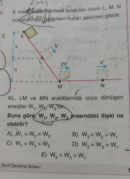 1
2.
2
2m9
K noktasından serbest bırakılan cisim L, M, N
noktalarından geçerken hızları şekildeki gibidir.
h
h
K
A) W₁ = W₂ = W3
C) W₁ = W3> W₂
2
122
.Sınıf Deneme Sınavı
2V
M
20h
KL, LM ve MN aralıklarında ısıya dönüşen
enerjiler W₁, W₂, Watür
2¹
3
Buna göre, W₁, W₂, W3 arasındaki ilişki ne
olabilir?
N
B) W3> W₂ > W₁
2
D) W₂ =W₂ > W₁
E) W₂ > W3 > W₁