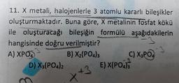 11. X metali, halojenlerle 3 atomlu kararlı bileşikler
Buna göre, X metalinin fosfat kökü
ile oluşturacağı bileşiğin formülü aşağıdakilerin
oluşturmaktadır.
hangisinde doğru verilmiştir?
A) XPO₂
B) X₂(PO4)3
D) X3(PO4)2
++
C) X3PO4
E) X(PO4)3