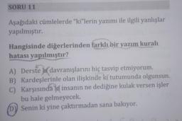 SORU 11
Aşağıdaki cümlelerde "ki"lerin yazımı ile ilgili yanlışlar
yapılmıştır.
Hangisinde diğerlerinden farklı bir yazım kuralı
hatası yapılmıştır?
A) Derste davranışlarını hiç tasvip etmiyorum.
B) Kardeşlerinle olan ilişkinde ki tutumunda olgunsun.
C) Karşısındaki insanın ne dediğine kulak versen işler
bu hale gelmeyecek.
(D) Senin ki yine çaktırmadan sana bakıyor.