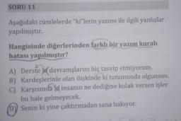 SORU 11
Aşağıdaki cümlelerde "ki"lerin yazımı ile ilgili yanlışlar
yapılmıştır.
Hangisinde diğerlerinden farklı bir yazım kuralı
hatası yapılmıştır?
A) Derste davranışlarını hiç tasvip etmiyorum.
B) Kardeşlerinle olan ilişkinde ki tutumunda olgunsun.
C) Karşısındaki insanın ne dediğine kulak versen işler
bu hale gelmeyecek.
(D) Senin ki yine çaktırmadan sana bakıyor.