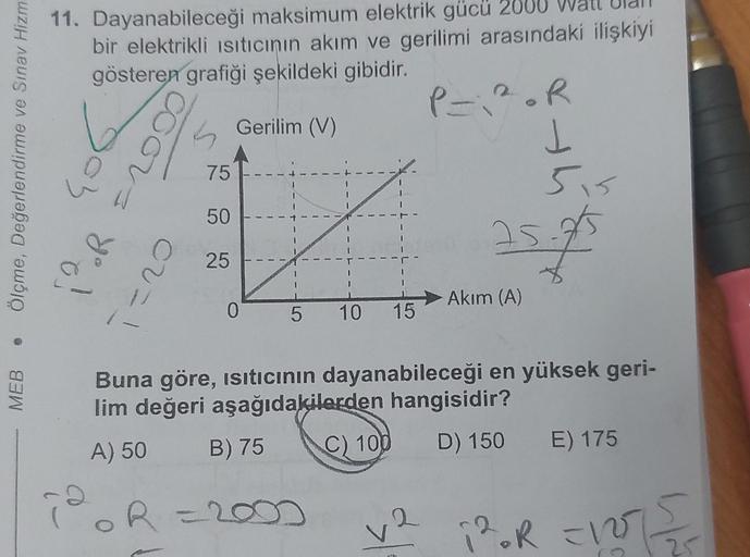 Ölçme, Değerlendirme ve Sınav Hizm
MEB
11. Dayanabileceği maksimum elektrik gücü 2000
bir elektrikli Isıtıcının akım ve gerilimi arasındaki ilişkiyi
gösteren grafiği şekildeki gibidir.
P=1².R
406
3
you!
CU=1
1-
75
50
25
Gerilim (V)
0
5 10 15
C) 100
thi
25-