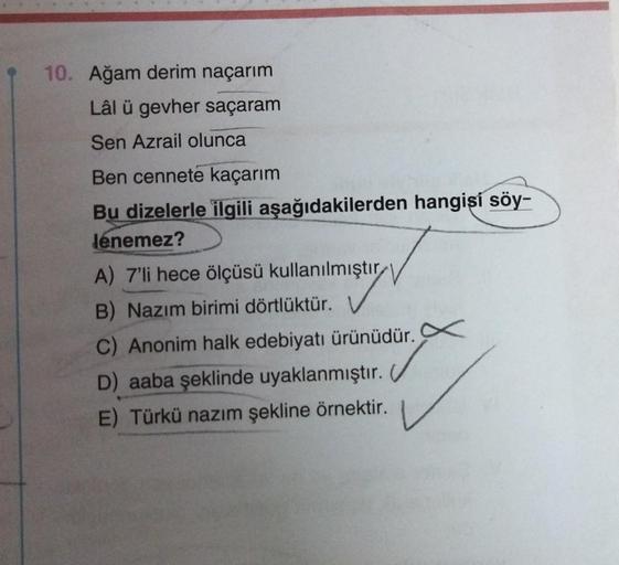 10. Ağam derim naçarım
Lâl ü gevher saçaram
Sen Azrail olunca
Ben cennete kaçarım
Bu dizelerle ilgili aşağıdakilerden hangişí söy-
lénemez?
A) 7'li hece ölçüsü kullanılmıştır
B) Nazım birimi dörtlüktür.
C) Anonim halk edebiyatı ürünüdür. X
D) aaba şeklinde