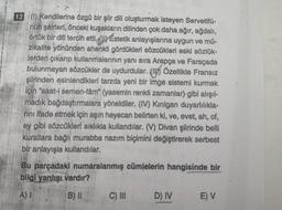 12 (1) Kendilerine özgü bir şiir dili oluşturmak isteyen Servetifü-
nun şairleri, önceki kuşakların dilinden çok daha ağır, ağdalı,
örtük bir dili tercih etti. (1) Estetik anlayışlarına uygun ve mü-
zikalite yönünden ahenkli gördükleri sözcükleri eski sözlük-
lerden çıkarıp kullanmalarının yanı sıra Arapça ve Farsçada
bulunmayan sözcükler de uydurdular. (1) Özellikle Fransız
şiirinden esinlendikleri tarzda yeni bir imge sistemi kurmak
için "saat-i semen-fâm" (yasemin renkli zamanlar) gibi alışıl-
madık bağdaştırmalara yöneldiler. (IV) Kirilgan duyarlılıkla-
rını ifade etmek için aşını heyecan belirten ki, ve, evet, ah, of,
ey gibi sözcükleri sıklıkla kullandılar. (V) Divan şiirinde belli
kurallara bağlı murabba nazım biçimini değiştirerek serbest
bir anlayışla kullandılar.
Bu parçadaki numaralanmış cümlelerin hangisinde bir
bilgi yanlışı vardır?
A) I
B) II
C) III
D) IV E) V