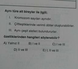 Aynı türe ait bireyler ile ilgili;
I. Kromozom sayıları aynıdır.
II. Çiftleştiklerinde verimli döller oluşturabilirler.
III. Aynı çeşit alelleri bulundururlar.
özelliklerinden hangileri söylenebilir?
A) Yalnız II
B) I ve II
D) II ve III
C) I ve III
E) I, II ve III