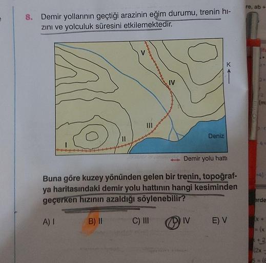 8. Demir yollarının geçtiği arazinin eğim durumu, trenin hi-
zını ve yolculuk süresini etkilemektedir.
V
IV
C) III
2
Demir yolu hattı
Buna göre kuzey yönünden gelen bir trenin, topoğraf-
ya haritasındaki demir yolu hattının hangi kesiminden
geçerken hızını