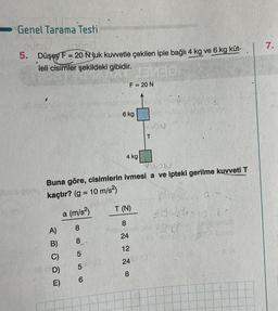 Genel Tarama Testi
5. Düşey F= 20 Nyuk kuvvetle çekilen iple bağlı 4 kg ve 6 kg küt-
>
leli cisimler şekildeki gibidir.
A)
E)
a (m/s²)
8
8.
LO
5
5
6
F = 20 N
6 kg
YUON
Buna göre, cisimlerin ivmesi a ve ipteki gerilme kuvveti T
kaçtır? (g = 10 m/s²)
4 kg
EMBO
T (N)
8
24
12
24
8
BIBIC
SON
T
E
23-34-10 8-
bed/9102 anive
His avnar er 80 echia)
E A
7.